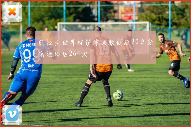 巴拉圭世界杯铲球次数创近20年新高场均达264次