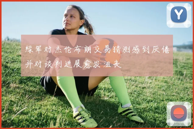 绿军对杰伦布朗交易猜测感到厌倦并对谈判进展愈发沮丧
