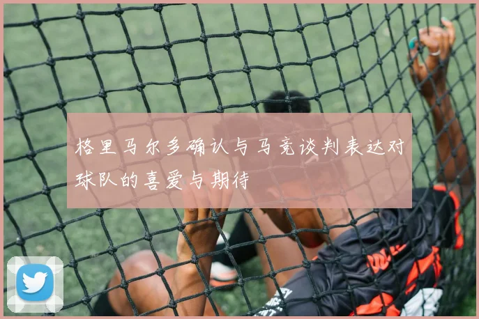 格里马尔多确认与马竞谈判表达对球队的喜爱与期待