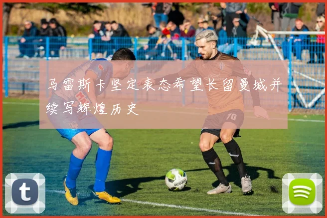 马雷斯卡坚定表态希望长留曼城并续写辉煌历史