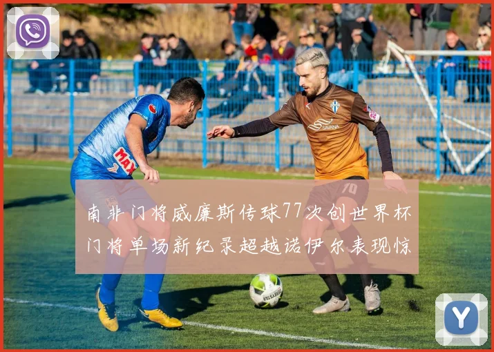 南非门将威廉斯传球77次创世界杯门将单场新纪录超越诺伊尔表现惊艳
