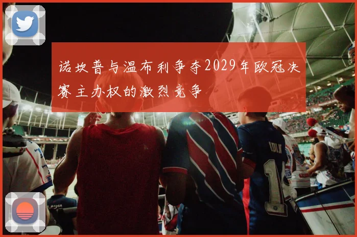 诺坎普与温布利争夺2029年欧冠决赛主办权的激烈竞争