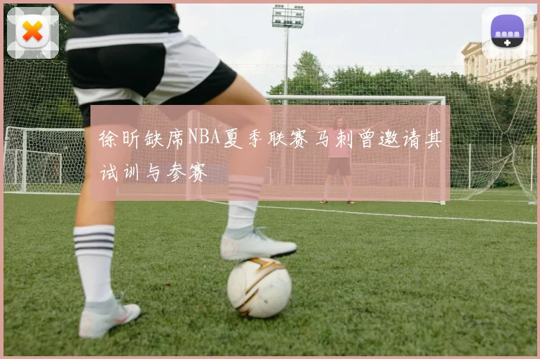 徐昕缺席NBA夏季联赛马刺曾邀请其试训与参赛