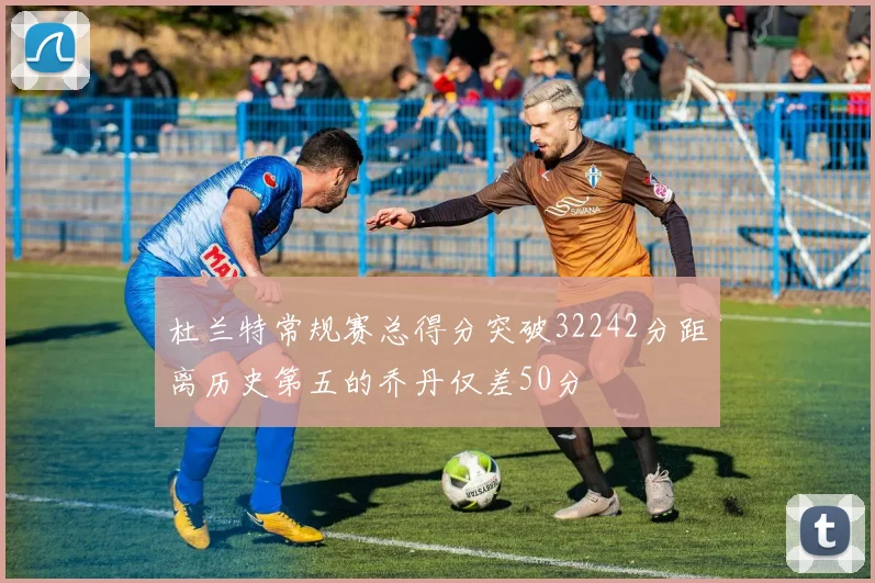 杜兰特常规赛总得分突破32242分距离历史第五的乔丹仅差50分