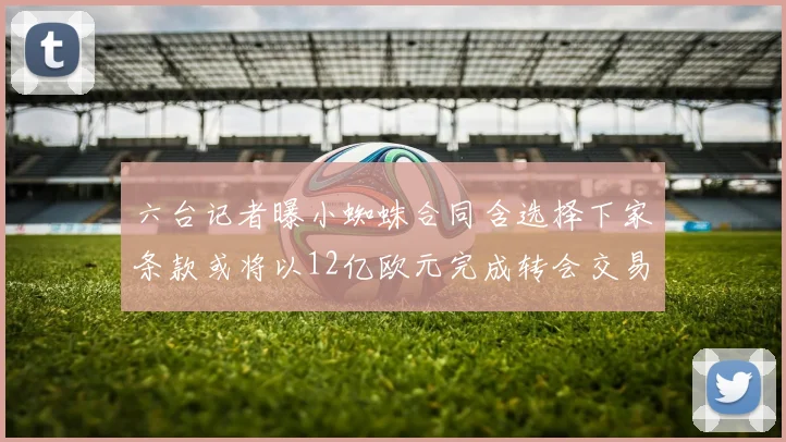 六台记者曝小蜘蛛合同含选择下家条款或将以12亿欧元完成转会交易