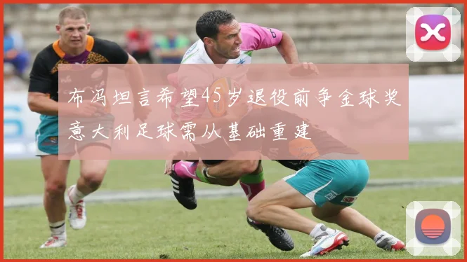 布冯坦言希望45岁退役前争金球奖意大利足球需从基础重建