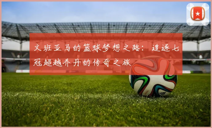 文班亚马的篮球梦想之路：追逐七冠超越乔丹的传奇之旅