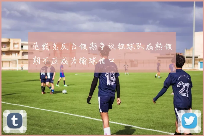 范戴克反击假期争议称球队成熟假期不应成为输球借口