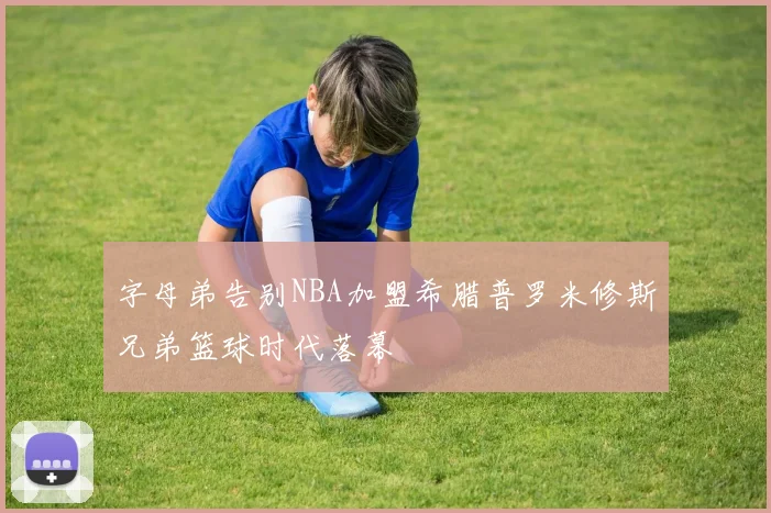 字母弟告别NBA加盟希腊普罗米修斯兄弟篮球时代落幕