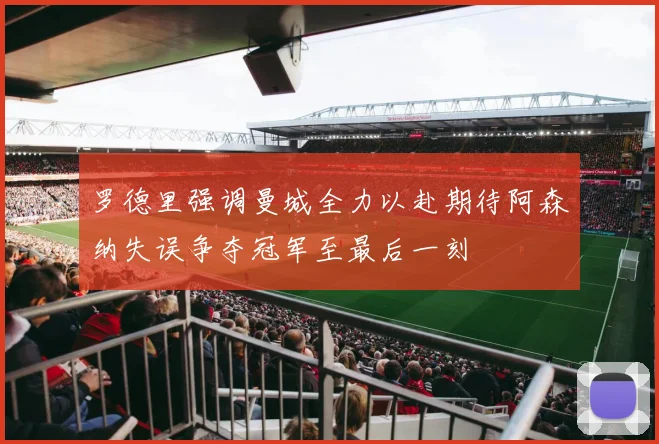 罗德里强调曼城全力以赴期待阿森纳失误争夺冠军至最后一刻