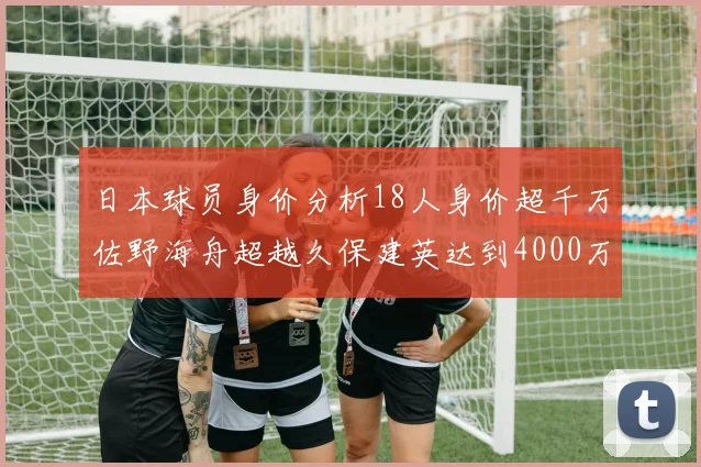 日本球员身价分析18人身价超千万佐野海舟超越久保建英达到4000万欧