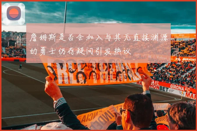 詹姆斯是否会加入与其无直接渊源的勇士仍存疑问引发热议