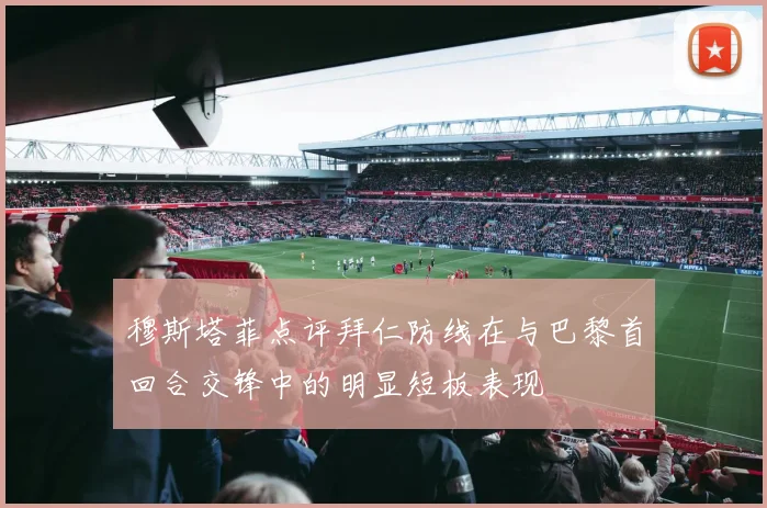 穆斯塔菲点评拜仁防线在与巴黎首回合交锋中的明显短板表现