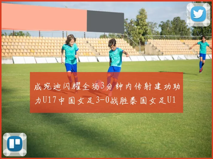 成宛迪闪耀全场3分钟内传射建功助力U17中国女足3-0战胜泰国女足U17