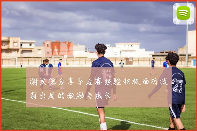 谢泼德分享季后赛经验积极面对提前出局的激励与成长