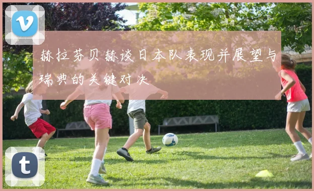 赫拉芬贝赫谈日本队表现并展望与瑞典的关键对决