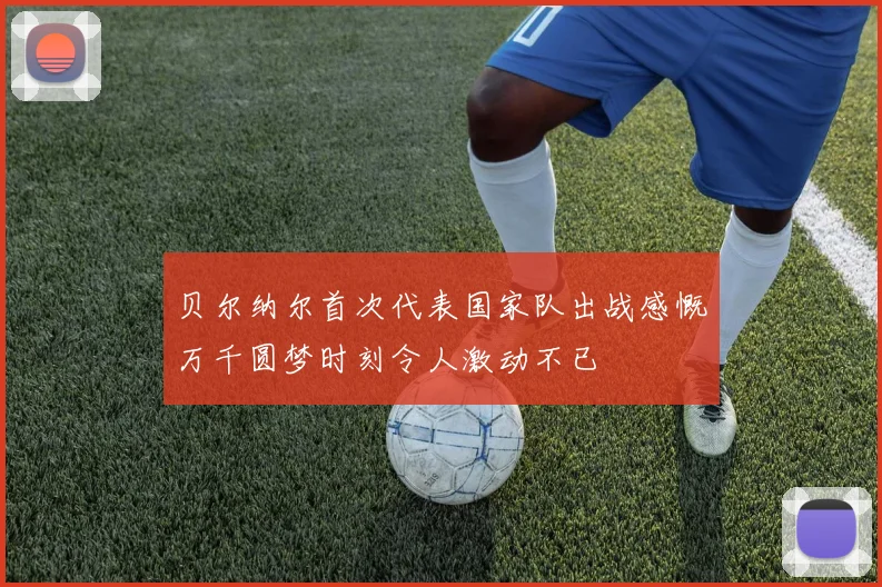 贝尔纳尔首次代表国家队出战感慨万千圆梦时刻令人激动不已