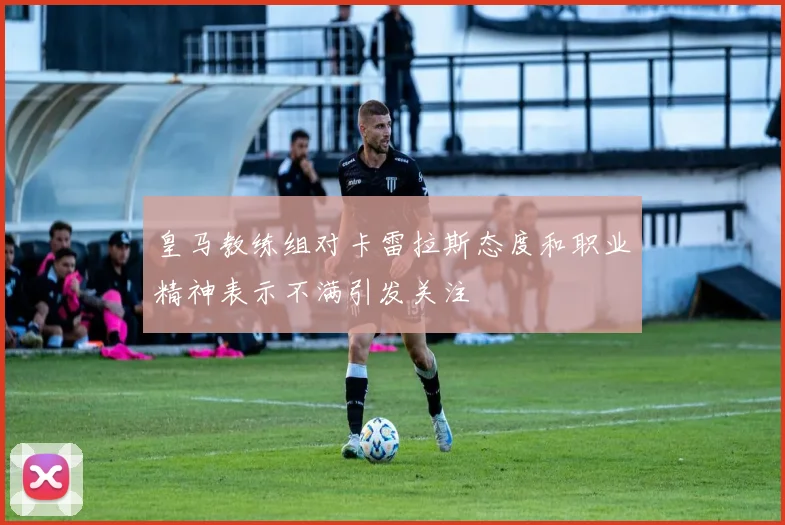 皇马教练组对卡雷拉斯态度和职业精神表示不满引发关注