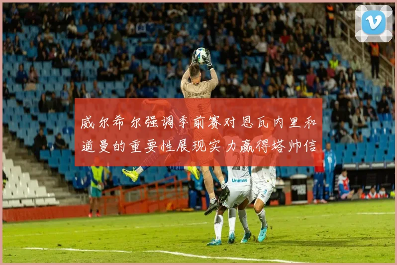 威尔希尔强调季前赛对恩瓦内里和道曼的重要性展现实力赢得塔帅信任