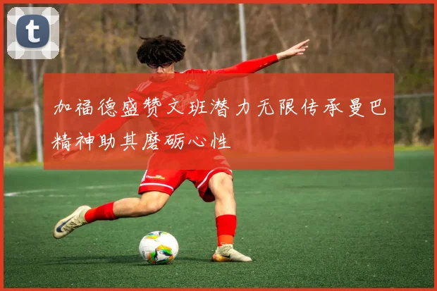 加福德盛赞文班潜力无限传承曼巴精神助其磨砺心性